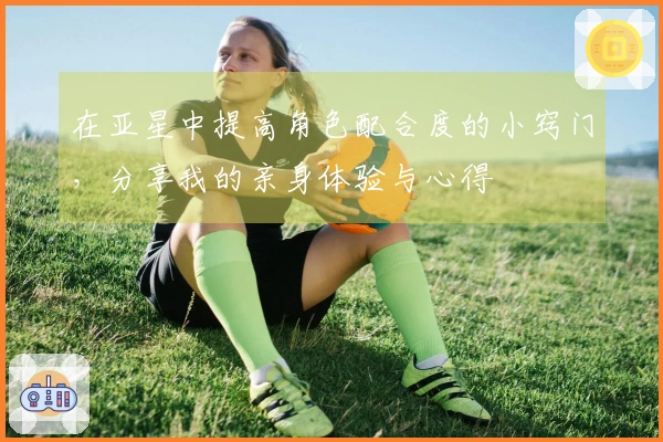 在亚星中提高角色配合度的小窍门，分享我的亲身体验与心得