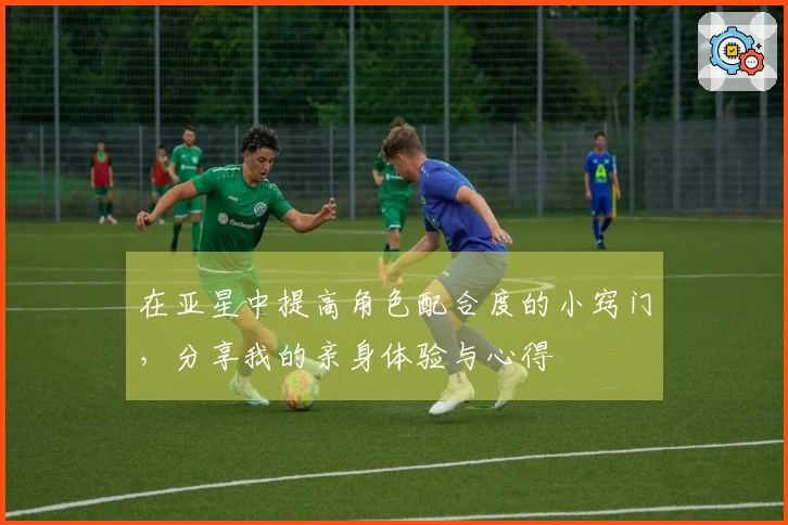 在亚星中提高角色配合度的小窍门，分享我的亲身体验与心得