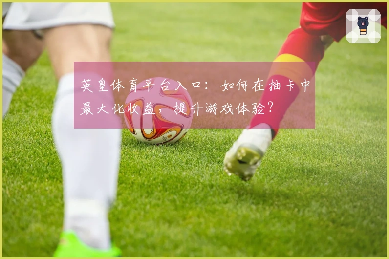 英皇体育平台入口：如何在抽卡中最大化收益，提升游戏体验？
