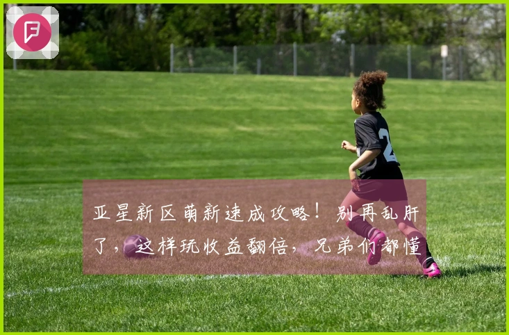 亚星新区萌新速成攻略！别再乱肝了，这样玩收益翻倍，兄弟们都懂的！