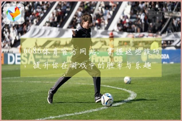 6686体育官方网站：掌握这些技巧，提升你在游戏中的胜率与乐趣