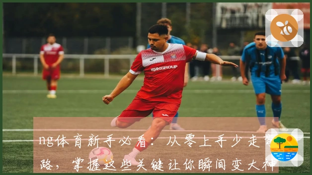 ng体育新手必看：从零上手少走弯路，掌握这些关键让你瞬间变大神