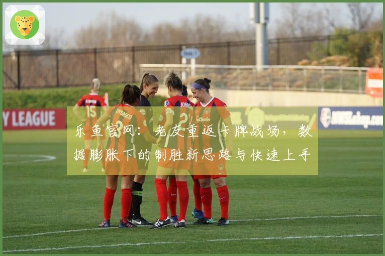 乐鱼官网：老友重返卡牌战场，数据膨胀下的制胜新思路与快速上手指南